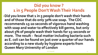 Did you know ?
1 in 5 People Don'tWashTheir Hands
•Did you know that 1 in 5 people don't wash their hands
and of those that do only 30% use soap. The CDC
recommends 15-20 seconds of vigorous hand washing
with soap and water to effectively kill germs, but only
about 5% of people wash their hands for 15-seconds or
more. The result - fecal matter including bacteria such
as E. coli can be found on just over a quarter of our hands
according to a new study by hygiene experts from
Queen Mary University of London
Dr.T.V.Rao MD 15
 