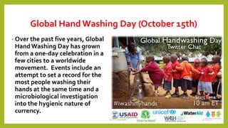 Global Hand Washing Day (October 15th)
• Over the past five years, Global
HandWashing Day has grown
from a one-day celebration in a
few cities to a worldwide
movement. Events include an
attempt to set a record for the
most people washing their
hands at the same time and a
microbiological investigation
into the hygienic nature of
currency.
Dr.T.V.Rao MD 16
 