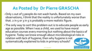 As Posted by Dr Pierre GRASCHA
•Only 1 out of 5 people do not wash hands. Based on my own
observations, I think that the reality is unfortunately worse than
that. 2 in 5 or 3 in 5 is probably a more realistic figure.
•The only way to sort this problem out is to educate people as early
age as possible.When I was a child, we used to have moral
education courses every morning but nothing about the basics of
hygiene.Today we know enough about microbiological risks in
relation with lack of hygiene; then why hygiene is not
systematically explained to kids in primary schools?
Dr.T.V.Rao MD 17
 