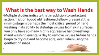 What is the best way toWash Hands
•Multiple studies indicate that in addition to surfactant
action, friction (good old fashioned elbow grease) at the
rinsing stage is perhaps the most critical period of hand
washing in its ability to dislodge viruses from skin surfaces.
you only have so many highly aggressive hand washings
(hand washing events) a day to remove viruses before hands
begin to dry out and become sore, even when using the
gentlest of soaps.
•
Dr.T.V.Rao MD 19
 