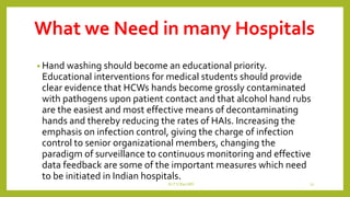 What we Need in many Hospitals
• Hand washing should become an educational priority.
Educational interventions for medical students should provide
clear evidence that HCWs hands become grossly contaminated
with pathogens upon patient contact and that alcohol hand rubs
are the easiest and most effective means of decontaminating
hands and thereby reducing the rates of HAIs. Increasing the
emphasis on infection control, giving the charge of infection
control to senior organizational members, changing the
paradigm of surveillance to continuous monitoring and effective
data feedback are some of the important measures which need
to be initiated in Indian hospitals.
Dr.T.V.Rao MD 22
 