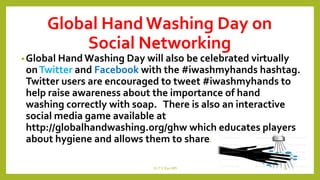 Global Hand Washing Day on
Social Networking
•Global Hand Washing Day will also be celebrated virtually
onTwitter and Facebook with the #iwashmyhands hashtag.
Twitter users are encouraged to tweet #iwashmyhands to
help raise awareness about the importance of hand
washing correctly with soap. There is also an interactive
social media game available at
http://globalhandwashing.org/ghw which educates players
about hygiene and allows them to share.
Dr.T.V.Rao MD 23
 