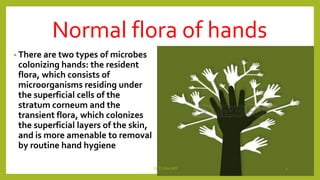 Normal flora of hands
• There are two types of microbes
colonizing hands: the resident
flora, which consists of
microorganisms residing under
the superficial cells of the
stratum corneum and the
transient flora, which colonizes
the superficial layers of the skin,
and is more amenable to removal
by routine hand hygiene
Dr.T.V.Rao MD 3
 