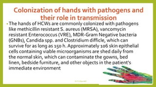 Colonization of hands with pathogens and
their role in transmission
•The hands of HCWs are commonly colonized with pathogens
like methicillin resistant S. aureus (MRSA), vancomycin
resistant Enterococcus (VRE), MDR-Gram Negative bacteria
(GNBs), Candida spp. and Clostridium difficle, which can
survive for as long as 150 h. Approximately 106 skin epithelial
cells containing viable microorganisms are shed daily from
the normal skin, which can contaminate the gowns, bed
linen, bedside furniture, and other objects in the patient's
immediate environment
Dr.T.V.Rao MD 4
 