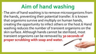 Aim of hand washing
•The aim of hand washing is to remove microorganisms from
the hands, preventing their potential transfer. It is known
that organisms survive and multiply on human hands,
creating the opportunity to infect others or the host.6 Hand
washing reduces the number of transient organisms on the
skin surface. Although hands cannot be sterilized, most
transient organisms can be removed by 30 seconds of
proper scrubbing with soap and water.
Dr.T.V.Rao MD 5
 