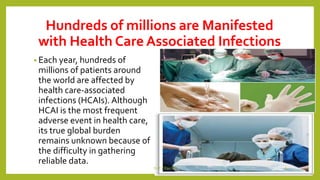 Hundreds of millions are Manifested
with Health Care Associated Infections
• Each year, hundreds of
millions of patients around
the world are affected by
health care-associated
infections (HCAIs). Although
HCAI is the most frequent
adverse event in health care,
its true global burden
remains unknown because of
the difficulty in gathering
reliable data.
Dr.T.V.Rao MD 6
 