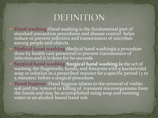  Hand washing:Hand washing is the fundamental part of
standard precaution procedures and disease control helps
reduce or prevent infection and transmission of microbes
among people and objects.
 Medical hand washing:Medical hand washingis a procedure
done by health care personnel to prevent transmission of
infection and it is done for 60 seconds.
 Surgical hand washing:Surgical hand washing is the act of
washing the fingernails, hands, and forearms with a bactericidal
soap or solution in a prescribed manner for a specific period (3 to
5 minutes) before a surgical procedure.
 Hand hygiene :Hand hygiene relates to the removal of visible
soil and the removal or killing of transient microorganisms from
the hands and may be accomplished using soap and running
water or an alcohol-based hand rub.
 