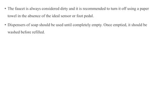 • The faucet is always considered dirty and it is recommended to turn it off using a paper
towel in the absence of the ideal sensor or foot pedal.
• Dispensers of soap should be used until completely empty. Once emptied, it should be
washed before refilled.
 
