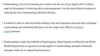 • Handwashing is the act of cleaning one’s hands with the use of any liquid with or without
soap for the purpose of removing dirt or microorganisms. It is the most effective measure in
reducing the risk of transmitting infectious diseases.
• It cannot be said too often that hand washing is the most important and most basic technique
in preventing and controlling infections. It is the single most effective infection
control measure.
• Handwashing is under the umbrella of hand hygiene. Hand hygiene is defined by the World
Health Organization as a general term that applies to handwashing, antiseptic handwash,
antiseptic hand rub or surgical hand antisepsis.
 