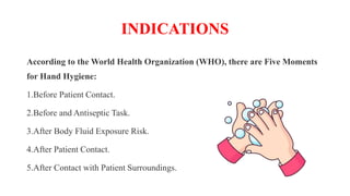 INDICATIONS
According to the World Health Organization (WHO), there are Five Moments
for Hand Hygiene:
1.Before Patient Contact.
2.Before and Antiseptic Task.
3.After Body Fluid Exposure Risk.
4.After Patient Contact.
5.After Contact with Patient Surroundings.
 
