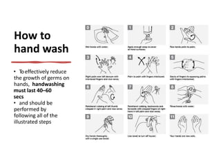 How to
hand wash
• Toeffectively reduce
the growth of germs on
hands, handwashing
must last 40–60
secs
• and should be
performed by
following all of the
illustrated steps
 
