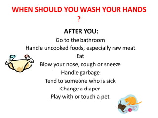 WHEN SHOULD YOU WASH YOUR HANDS
?
AFTER YOU:
Go to the bathroom
Handle uncooked foods, especially raw meat
Eat
Blow your nose, cough or sneeze
Handle garbage
Tend to someone who is sick
Change a diaper
Play with or touch a pet
 
