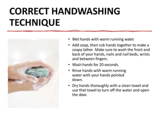 CORRECT HANDWASHING
TECHNIQUE
• Wet hands with warm running water.
• Add soap, then rub hands together to make a
soapy lather. Make sure to wash the front and
back of your hands, nails and nail beds, wrists
and between fingers.
• Wash hands for 20 seconds.
• Rinse hands with warm running
water with your hands pointed
down.
• Dry hands thoroughly with a clean towel and
use that towel to turn off the water and open
the door.
 