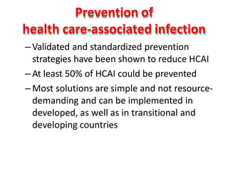 Prevention of
health care-associated infection
–Validated and standardized prevention
strategies have been shown to reduce HCAI
–At least 50% of HCAI could be prevented
–Most solutions are simple and not resource-
demanding and can be implemented in
developed, as well as in transitional and
developing countries
 