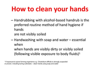 How to clean your hands
– Handrubbing with alcohol-based handrub is the
preferred routine method of hand hygiene if
hands
are not visibly soiled
– Handwashing with soap and water – essential
when
when hands are visibly dirty or visibly soiled
(following visible exposure to body fluids)1
1 If exposure to spore forming organisms e.g. Clostridium difficile is strongly suspected
or proven, including during outbreaks – clean hands using soap and water
 