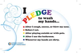 I                    E
                                          EDG
                                         L to wash
                                           my hands...
          P                         After I cough, sneeze, or blow my nose.
                                    Before I eat.
                                    After playing outside or with pets.
                                     After I use the bathroom.
                                     Whenever my hands are dirty.
DUPAGE COUNTY
HEALTH DEPARTMENT
        Everyone, Everywhere, Everyday
 