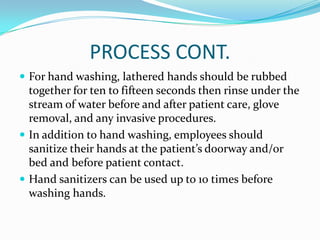 PROCESS CONT.
 For hand washing, lathered hands should be rubbed
together for ten to fifteen seconds then rinse under the
stream of water before and after patient care, glove
removal, and any invasive procedures.
 In addition to hand washing, employees should
sanitize their hands at the patient’s doorway and/or
bed and before patient contact.
 Hand sanitizers can be used up to 10 times before
washing hands.
 
