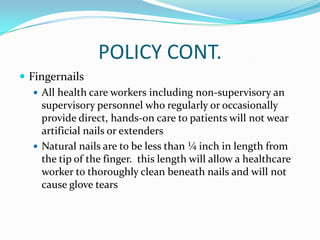 POLICY CONT.
 Fingernails
 All health care workers including non-supervisory an
supervisory personnel who regularly or occasionally
provide direct, hands-on care to patients will not wear
artificial nails or extenders
 Natural nails are to be less than ¼ inch in length from
the tip of the finger. this length will allow a healthcare
worker to thoroughly clean beneath nails and will not
cause glove tears
 