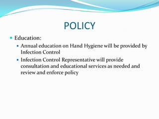 POLICY
 Education:
 Annual education on Hand Hygiene will be provided by
Infection Control
 Infection Control Representative will provide
consultation and educational services as needed and
review and enforce policy
 