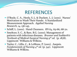 REFERENCES
 O’Boyle, C. A., Henly, S. J., & Duckett, L. J. (2001). Nurses’
Motivation to Wash Their Hands: A Standardized
Measurement Approach. Applied Nursing
Research, 14, 136-145.
 Schiff, L. (2001). Hand Cleansers. RN 64, 65-66, 68-70.
 Smeltzer, S. C., & Bare, B.G. (2000). Management of
patients with infectious diseases. Brunner and Suddarth’s
Textbook of Medical-Surgical Nursing 9th ed. (p. 1878).
Lippincott Williams & Wilkins.
 Taylor, C., Lillis, C., & LeMone, P. (2001). Asepsis.
Fundamentals of Nursing 4th ed. (p. 541). Lippincott
Williams & Wilkins.
 