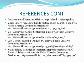 REFERENCES CONT.
 Department of Veterans Affairs (2013). Hand Hygiene policy.
 James Emery, “Washing hands (before shot)” March, 7 2008 via
Flickr, Creative Commons Attribution
http://www.flickr.com/photos/emeryjl/2327539982/
 Jar, “Wash your hands” September 5, 2010 via Flickr, Creative
Commons Attribution
http://www.flickr.com/photos/jariceiii/4960522015/
 Carl Glover, “Nursing” August 23, 2011 via Flickr, Creative
Commons Attribution
http://www.flickr.com/photos/34239598@N00/6420116185/
 Niaid_Flickr, “Methicillin-Resistant staphyloc0ccus (MRSA)
Bacteria” February 6 2012 via Flickr, Creative Commons
Attribution http://www.flickr.com/photos/niaid/6830393029/
 