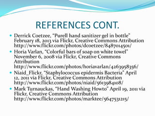 REFERENCES CONT.
 Derrick Coetzee, “Purell hand sanitizer gel in bottle”
February 18, 2013 via Flickr, Creative Commons Attribution
http://www.flickr.com/photos/dcoetzee/8487014501/
 Horia Varlan, “Colorful bars of soap on white towel”
November 6, 2008 via Flickr, Creative Commons
Attribution
http://www.flickr.com/photos/horiavarlan/4263958356/
 Niaid_Flickr, “Staphylococcus epidermis Bacteria” April
12, 2011 via Flickr, Creative Commons Attribution
http://www.flickr.com/photos/niaid/5613984108/
 Mark Turnauckas, “Hand Washing Howto” April 19, 2011 via
Flickr, Creative Commons Attribution
http://www.flickr.com/photos/marktee/5647531215/
 
