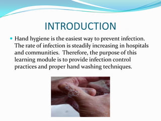INTRODUCTION
 Hand hygiene is the easiest way to prevent infection.
The rate of infection is steadily increasing in hospitals
and communities. Therefore, the purpose of this
learning module is to provide infection control
practices and proper hand washing techniques.
 