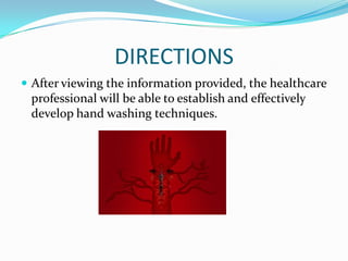 DIRECTIONS
 After viewing the information provided, the healthcare
professional will be able to establish and effectively
develop hand washing techniques.
 