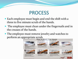 PROCESS
 Each employee must begin and end the shift with a
three to five minute scrub of the hands.
 The employee must clean under the fingernails and in
the creases of the hands.
 The employee must remove jewelry and watches to
perform an appropriate scrub.
 