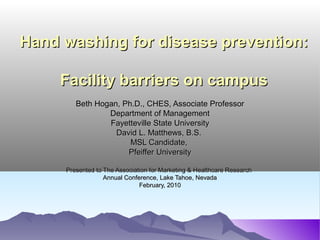Hand washing for disease prevention:Hand washing for disease prevention:
Facility barriers on campusFacility barriers on campus
Beth Hogan, Ph.D., CHES, Associate ProfessorBeth Hogan, Ph.D., CHES, Associate Professor
Department of ManagementDepartment of Management
Fayetteville State UniversityFayetteville State University
David L. Matthews, B.S.David L. Matthews, B.S.
MSL Candidate,MSL Candidate,
Pfeiffer UniversityPfeiffer University
Presented to The Association for Marketing & Healthcare ResearchPresented to The Association for Marketing & Healthcare Research
Annual Conference, Lake Tahoe, NevadaAnnual Conference, Lake Tahoe, Nevada
February, 2010February, 2010
 