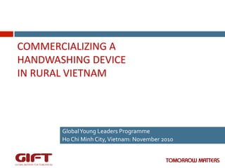 COMMERCIALIZING	
  A	
  
HANDWASHING	
  DEVICE	
  	
  
IN	
  RURAL	
  VIETNAM	
  

Global	
  Young	
  Leaders	
  Programme	
  	
  
Ho	
  Chi	
  Minh	
  City,	
  Vietnam:	
  November	
  2010	
  

 