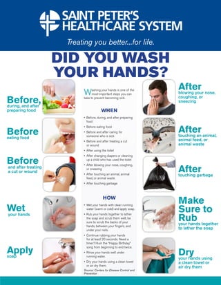 DID YOU WASH
                     YOUR HANDS?
                                                                   After nose,
                        W     ashing your hands is one of the
                              most important steps you can         blowing your

Before,
during, and after
                        take to prevent becoming sick.             coughing, or
                                                                   sneezing

preparing food                        WHEN
                        •	 Before, during, and after preparing 	
                        	 food


Before
                        •	 Before eating food
                        •	 Before and after caring for 	
                        	 someone who is sick
                                                                   After animal,
                                                                   touching an
eating food
                        •	 Before and after treating a cut 	       animal feed, or
                        	 or wound                                 animal waste
                        •	 After using the toilet
                        •	 After changing diapers or cleaning 	

Before                  	 up a child who has used the toilet
                        •	 After blowing your nose, coughing, 	
and after treating
a cut or wound
                        	 or sneezing
                        •	 After touching an animal, animal 	
                                                                   After
                                                                   touching garbage
                        	 feed, or animal waste
                        •	 After touching garbage



                                       HOW
                                                                   Make
Wet
                        •	 Wet your hands with clean running 	


your hands
                        	 water (warm or cold) and apply soap.
                                                                   Sure to
                                                                   Rub together
                        •	 Rub your hands together to lather 	
                        	 the soap and scrub them well; be 	
                        	 sure to scrub the backs of your 	
                        	 hands, between your fingers, and 	
                                                                   your hands
                        	 under your nails.                        to lather the soap
                        •	 Continue rubbing your hands 	
                        	 for at least 20 seconds. Need a 	
                        	 timer? Hum the “Happy Birthday” 	

Apply
                        	 song from beginning to end twice.

soap
                        •	 Rinse your hands well under
                        	 running water.
                                                               	
                                                                   Dry using
                                                                   your hands
                        •	 Dry your hands using a clean towel 	    a clean towel or
                        	 or air dry them.
                                                                   air dry them
                        Source: Centers for Disease Control and
                        Prevention
 