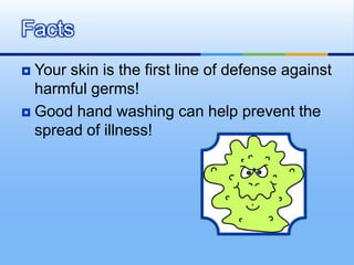 Facts
 Your skin is the first line of defense against
  harmful germs!
 Good hand washing can help prevent the
  spread of illness!
 