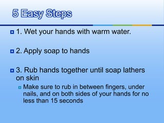 5 Easy Steps
   1. Wet your hands with warm water.

   2. Apply soap to hands

   3. Rub hands together until soap lathers
    on skin
       Make sure to rub in between fingers, under
        nails, and on both sides of your hands for no
        less than 15 seconds
 