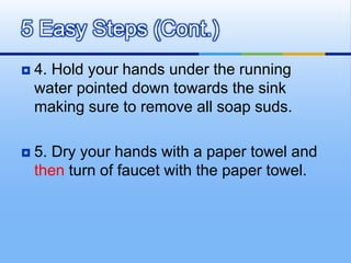 5 Easy Steps (Cont.)
   4. Hold your hands under the running
    water pointed down towards the sink
    making sure to remove all soap suds.

   5. Dry your hands with a paper towel and
    then turn of faucet with the paper towel.
 