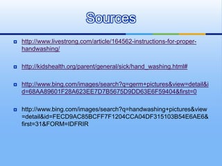 Sources
   http://www.livestrong.com/article/164562-instructions-for-proper-
    handwashing/

   http://kidshealth.org/parent/general/sick/hand_washing.html#

   http://www.bing.com/images/search?q=germ+pictures&view=detail&i
    d=68AA89601F28A623EE7D7B5675D9DD63E6F59404&first=0

   http://www.bing.com/images/search?q=handwashing+pictures&view
    =detail&id=FECD9AC85BCFF7F1204CCA04DF315103B54E6AE6&
    first=31&FORM=IDFRIR
 