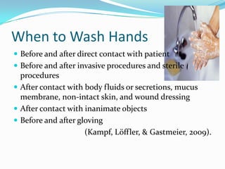 When to Wash Hands
 Before and after direct contact with patient
 Before and after invasive procedures and sterile
  procedures
 After contact with body fluids or secretions, mucus
  membrane, non-intact skin, and wound dressing
 After contact with inanimate objects
 Before and after gloving
                     (Kampf, Löffler, & Gastmeier, 2009).
 