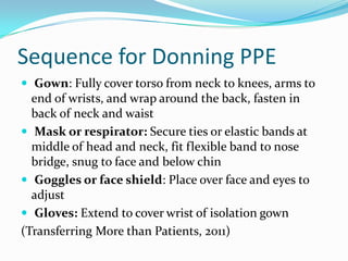 Sequence for Donning PPE
 Gown: Fully cover torso from neck to knees, arms to
  end of wrists, and wrap around the back, fasten in
  back of neck and waist
 Mask or respirator: Secure ties or elastic bands at
  middle of head and neck, fit flexible band to nose
  bridge, snug to face and below chin
 Goggles or face shield: Place over face and eyes to
  adjust
 Gloves: Extend to cover wrist of isolation gown
(Transferring More than Patients, 2011)
 