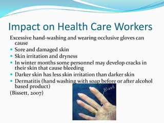 Impact on Health Care Workers
Excessive hand-washing and wearing occlusive gloves can
  cause
 Sore and damaged skin
 Skin irritation and dryness
 In winter months some personnel may develop cracks in
  their skin that cause bleeding
 Darker skin has less skin irritation than darker skin
 Dermatitis (hand washing with soap before or after alcohol
  based product)
(Bissett, 2007)
 