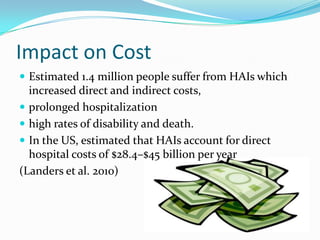 Impact on Cost
 Estimated 1.4 million people suffer from HAIs which
  increased direct and indirect costs,
 prolonged hospitalization
 high rates of disability and death.
 In the US, estimated that HAIs account for direct
  hospital costs of $28.4–$45 billion per year
(Landers et al. 2010)
 