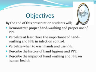 Objectives
By the end of this presentation students will;
 Demonstrate proper hand-washing and proper use of
  PPE.
 Verbalize at least three the importance of hand-
  washing and PPE in infection control.
 Verbalize when to wash hands and use PPE.
 Describe the history of hand hygiene and PPE.
 Describe the impact of hand washing and PPE on
  human health
 