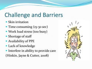 Challenge and Barriers
 Skin irritation
 Time consuming (15-30 sec)
 Work load stress (too busy)
 Shortage of staff
 Availability of PPE
 Lack of knowledge
 Interfere in ability to provide care
(Hinkin, Jayne & Cutter, 2008)
 