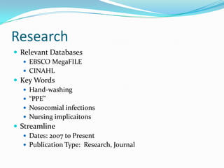 Research
 Relevant Databases
    EBSCO MegaFILE
    CINAHL
 Key Words
    Hand-washing
    “PPE”
    Nosocomial infections
    Nursing implicaitons
 Streamline
    Dates: 2007 to Present
    Publication Type: Research, Journal
 