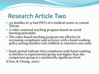 Research Article Two
 123 families in 15-bed PICU of a medical centre in central
  Taiwan
 A video-centered teaching program based on social
  learning principles
 The video-based teaching program was effective in
  increasing compliance and accuracy with a hand-washing
  policy among families with children in intensive care units.

 Study period indicate that compliance with hand washing
  in families in experimental group was higher than the
  comparison group at a statistically significant level.
(Chen, & Chiang, 2007).
 