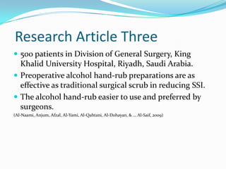 Research Article Three
 500 patients in Division of General Surgery, King
  Khalid University Hospital, Riyadh, Saudi Arabia.
 Preoperative alcohol hand-rub preparations are as
  effective as traditional surgical scrub in reducing SSI.
 The alcohol hand-rub easier to use and preferred by
  surgeons.
(Al-Naami, Anjum, Afzal, Al-Yami, Al-Qahtani, Al-Dohayan, & ... Al-Saif, 2009)
 