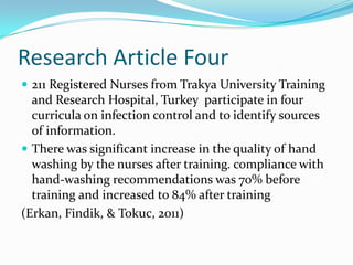 Research Article Four
 211 Registered Nurses from Trakya University Training
  and Research Hospital, Turkey participate in four
  curricula on infection control and to identify sources
  of information.
 There was significant increase in the quality of hand
  washing by the nurses after training. compliance with
  hand-washing recommendations was 70% before
  training and increased to 84% after training
(Erkan, Findik, & Tokuc, 2011)
 
