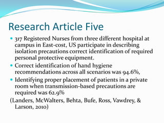 Research Article Five
 317 Registered Nurses from three different hospital at
  campus in East-cost, US participate in describing
  isolation precautions correct identification of required
  personal protective equipment.
 Correct identification of hand hygiene
  recommendations across all scenarios was 94.6%,
 Identifying proper placement of patients in a private
  room when transmission-based precautions are
  required was 62.9%
(Landers, McWalters, Behta, Bufe, Ross, Vawdrey, &
  Larson, 2010)
 