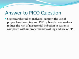 Answer to PICO Question
 Six research studies analyzed support the use of
 proper hand washing and PPE by health care workers
 reduce the risk of nosocomial infection in patients
 compared with improper hand washing and use of PPE
 