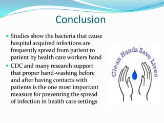 Conclusion
 Studies show the bacteria that cause
  hospital acquired infections are
  frequently spread from patient to
  patient by health care workers hand
 CDC and many research support
  that proper hand-washing before
  and after having contacts with
  patients is the one most important
  measure for preventing the spread
  of infection in health care settings
 