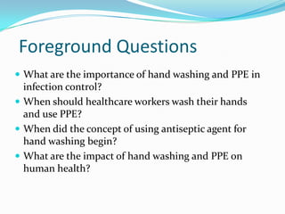 Foreground Questions
 What are the importance of hand washing and PPE in
  infection control?
 When should healthcare workers wash their hands
  and use PPE?
 When did the concept of using antiseptic agent for
  hand washing begin?
 What are the impact of hand washing and PPE on
  human health?
 